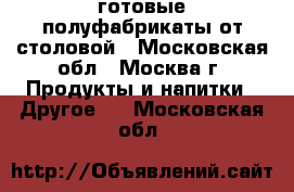 готовые полуфабрикаты от столовой - Московская обл., Москва г. Продукты и напитки » Другое   . Московская обл.